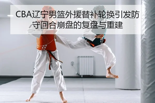 CBA辽宁男篮外援替补轮换引发防守回合崩盘的复盘与重建
