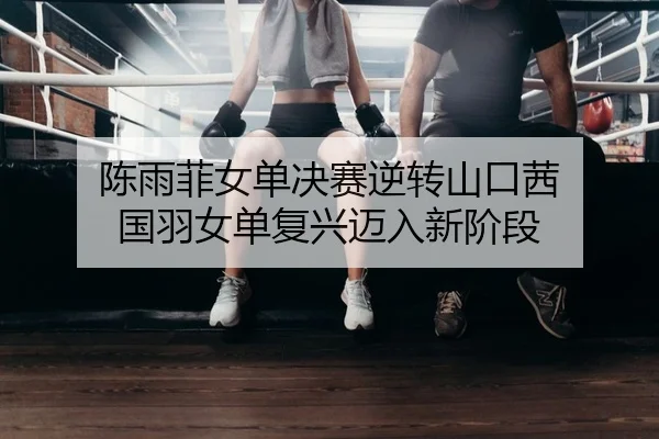 陈雨菲女单决赛逆转山口茜 国羽女单复兴迈入新阶段