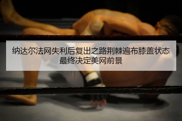 纳达尔法网失利后复出之路荆棘遍布膝盖状态最终决定美网前景